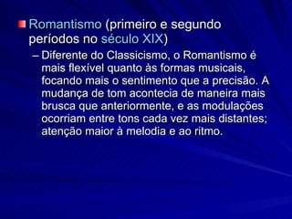 Romantismo  (primeiro e segundo períodos no  século XIX )  Diferente do Classicismo, o Romantismo é mais flexível quanto às formas musicais, focando mais o sentimento que a precisão. A mudança de tom acontecia de maneira mais brusca que anteriormente, e as modulações ocorriam entre tons cada vez mais distantes; atenção maior à melodia e ao ritmo. 