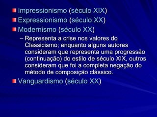 Impressionismo  ( século XIX )  Expressionismo  ( século XX )  Modernismo  ( século XX )  Representa a crise nos valores do Classicismo; enquanto alguns autores consideram que representa uma progressão (continuação) do estilo de século XIX, outros consideram que foi a completa negação do método de composição clássico. Vanguardismo  ( século XX )  