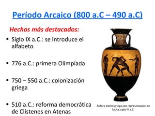 Período Arcaico (800 a.C – 490 a.C)
 Hechos más destacados:
• Siglo IX a.C.: se introduce el
  alfabeto

• 776 a.C.: primera Olimpíada

• 750 – 550 a.C.: colonización
  griega

• 510 a.C.: reforma democrática    Ánfora-trofeo griega con representación de

  de Clístenes en Atenas                       lucha, siglo IV a.C.
 
