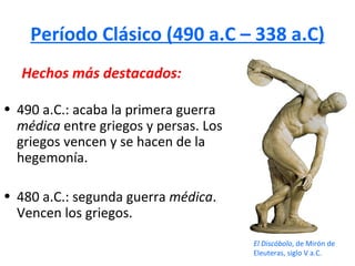 Período Clásico (490 a.C – 338 a.C)
  Hechos más destacados:

• 490 a.C.: acaba la primera guerra
  médica entre griegos y persas. Los
  griegos vencen y se hacen de la
  hegemonía.

• 480 a.C.: segunda guerra médica.
  Vencen los griegos.
                                       El Discóbolo, de Mirón de
                                       Eleuteras, siglo V a.C.
 