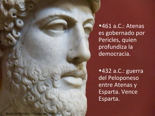 •461 a.C.: Atenas
                                         es gobernado por
                                         Pericles, quien
                                         profundiza la
                                         democracia.

                                         •432 a.C.: guerra
                                         del Peloponeso
                                         entre Atenas y
                                         Esparta. Vence
                                         Esparta.

Busto de Pericles – Museo del Vaticano
 