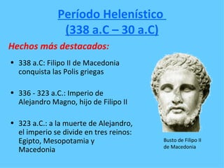 Período Helenístico
               (338 a.C – 30 a.C)
Hechos más destacados:
• 338 a.C: Filipo II de Macedonia
  conquista las Polis griegas

• 336 - 323 a.C.: Imperio de
  Alejandro Magno, hijo de Filipo II

• 323 a.C.: a la muerte de Alejandro,
  el imperio se divide en tres reinos:
  Egipto, Mesopotamia y                  Busto de Filipo II
                                         de Macedonia
  Macedonia
 