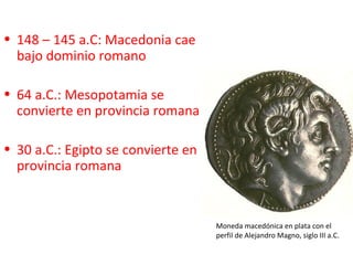 • 148 – 145 a.C: Macedonia cae
  bajo dominio romano

• 64 a.C.: Mesopotamia se
  convierte en provincia romana

• 30 a.C.: Egipto se convierte en
  provincia romana


                                    Moneda macedónica en plata con el
                                    perfil de Alejandro Magno, siglo III a.C.
 