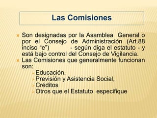 Son designadas por la Asamblea General o
por el Consejo de Administración (Art.88
inciso “e”) - según diga el estatuto - y
está bajo control del Consejo de Vigilancia.
 Las Comisiones que generalmente funcionan
son:
Educación,
Previsión y Asistencia Social,
Créditos
Otros que el Estatuto especifique
Las Comisiones
 