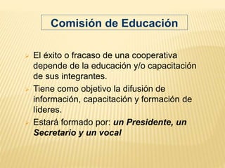  El éxito o fracaso de una cooperativa
depende de la educación y/o capacitación
de sus integrantes.
 Tiene como objetivo la difusión de
información, capacitación y formación de
líderes.
 Estará formado por: un Presidente, un
Secretario y un vocal
Comisión de Educación
 