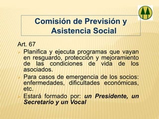 Art. 67
 Planifica y ejecuta programas que vayan
en resguardo, protección y mejoramiento
de las condiciones de vida de los
asociados.
 Para casos de emergencia de los socios:
enfermedades, dificultades económicas,
etc.
 Estará formado por: un Presidente, un
Secretario y un Vocal
Comisión de Previsión y
Asistencia Social
 