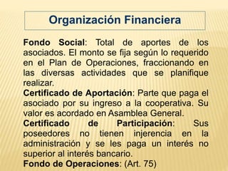 Fondo Social: Total de aportes de los
asociados. El monto se fija según lo requerido
en el Plan de Operaciones, fraccionando en
las diversas actividades que se planifique
realizar.
Certificado de Aportación: Parte que paga el
asociado por su ingreso a la cooperativa. Su
valor es acordado en Asamblea General.
Certificado de Participación: Sus
poseedores no tienen injerencia en la
administración y se les paga un interés no
superior al interés bancario.
Fondo de Operaciones: (Art. 75)
Organización Financiera
 