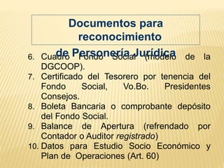 6. Cuadro Fondo Social (modelo de la
DGCOOP).
7. Certificado del Tesorero por tenencia del
Fondo Social, Vo.Bo. Presidentes
Consejos.
8. Boleta Bancaria o comprobante depósito
del Fondo Social.
9. Balance de Apertura (refrendado por
Contador o Auditor registrado)
10. Datos para Estudio Socio Económico y
Plan de Operaciones (Art. 60)
Documentos para
reconocimiento
de Personería Jurídica
 