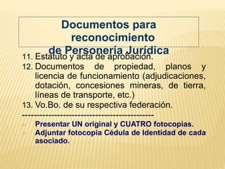 11. Estatuto y acta de aprobación.
12. Documentos de propiedad, planos y
licencia de funcionamiento (adjudicaciones,
dotación, concesiones mineras, de tierra,
líneas de transporte, etc.)
13. Vo.Bo. de su respectiva federación.
---------------------------------------------
 Presentar UN original y CUATRO fotocopias.
 Adjuntar fotocopia Cédula de Identidad de cada
asociado.
Documentos para
reconocimiento
de Personería Jurídica
 