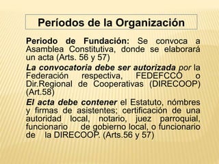 Periodo de Fundación: Se convoca a
Asamblea Constitutiva, donde se elaborará
un acta (Arts. 56 y 57)
La convocatoria debe ser autorizada por la
Federación respectiva, FEDEFCCO o
Dir.Regional de Cooperativas (DIRECOOP)
(Art.58)
El acta debe contener el Estatuto, nómbres
y firmas de asistentes; certificación de una
autoridad local, notario, juez parroquial,
funcionario de gobierno local, o funcionario
de la DIRECOOP. (Arts.56 y 57)
Períodos de la Organización
 