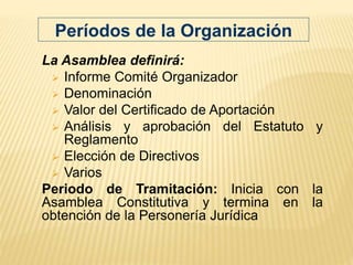 La Asamblea definirá:
 Informe Comité Organizador
 Denominación
 Valor del Certificado de Aportación
 Análisis y aprobación del Estatuto y
Reglamento
 Elección de Directivos
 Varios
Periodo de Tramitación: Inicia con la
Asamblea Constitutiva y termina en la
obtención de la Personería Jurídica
Períodos de la Organización
 