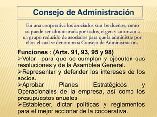 Funciones : (Arts. 91, 93, 95 y 98)
Velar para que se cumplan y ejecuten sus
resoluciones y de la Asamblea General.
Representar y defender los intereses de los
socios.
Aprobar Planes Estratégicos y
Operacionales de la empresa, así como los
presupuestos anuales.
Establecer, dictar políticas y reglamentos
para el mejor accionar de la cooperativa.
En una cooperativa los asociados son los dueños; como
no puede ser administrada por todos, eligen y autorizan a
un grupo reducido de asociados para que la administre por
ellos el cual se denominará Consejo de Administración.
Consejo de Administración
 