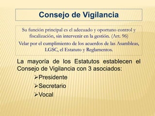 Su función principal es el adecuado y oportuno control y
fiscalización, sin intervenir en la gestión. (Art. 96)
Velar por el cumplimiento de los acuerdos de las Asambleas,
LGSC, el Estatuto y Reglamentos.
La mayoría de los Estatutos establecen el
Consejo de Vigilancia con 3 asociados:
Presidente
Secretario
Vocal
Consejo de Vigilancia
 