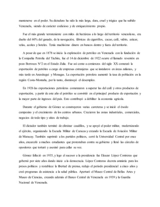 mantenerse en el poder. Su dictadura ha sido la más larga, dura, cruel y trágica que ha sufrido
Venezuela, siendo de carácter codicioso y de enriquecimiento propio.
Fue el más grande terrateniente con miles de hectáreas a lo largo del territorio venezolano, era
dueño del 60% del ganado, de la navegación, fábricas de cigarrillos, cacao, café, vidrio, azúcar,
velas, aceites y hoteles. Tenía muchísimo dinero en bancos dentro y fuera del territorio.
A pesar de que en 1878 se inicia la explotación de petróleo en Venezuela con la fundación de
la Compañía Petrolia del Táchira, fue el 14 de diciembre de 1922 ocurre el llamado reventón en
pozo Borrosos N°2 en el Estado Zulia. Fue así como a comienzos del siglo XX comenzó la
exportación de petróleo a cargo de empresas extranjeras que se instalaron en áreas zulianas, y
más tarde en Anzoátegui y Monagas. La exportación petrolera aumentó la tasa de población en la
región Costa-Montaña, por lo tanto, disminuyó el desempleo.
En 1926 las exportaciones petroleras comenzaron a superar las del café y otros productos de
exportación, y partir de este año el petróleo se convirtió en el principal producto de exportación y
la mayor parte de ingresos del país. Esto contribuyó a debilitar la economía agrícola.
Durante el gobierno de Gómez se construyeron varias carreteras y se inició el éxodo
campesino y el crecimiento de los centros urbanos. Crecieron las zonas industriales, comerciales,
negocios de todo tipo y sitios de trabajo.
El dictador también terminó de eliminar caudillos, y se apoyó el poder militar, modernizando
el ejército, organizando la Escuela Militar de Caracas y creando la Escuela de Aviación Militar
de Maracay. También suprimió a los partidos políticos, cerró la Universidad Central por once
años, encarceló a muchos estudiantes que protestaban contra su gobierno y llenó las cárceles de
opositores que torturó y asesinó para callar su voz.
Gómez falleció en 1935, y lego el sucesor a la presidencia fue Eleazar López Contreras que
gobernó por siete años dando inicio a la democracia. López Contreras decreta amnistía para los
presos políticos y restablece la libertad de prensa, redujo el periodo presidencial a cinco años y
creó programas de asistencia a la salud pública. Aperturó el Museo Central de Bellas Artes y
Museo de Ciencias, creando además el Banco Central de Venezuela en 1939 y la Guardia
Nacional de Venezuela.
 