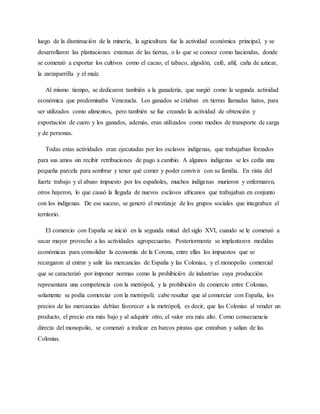 luego de la disminución de la minería, la agricultura fue la actividad económica principal, y se
desarrollaron las plantaciones extensas de las tierras, o lo que se conoce como haciendas, donde
se comenzó a exportar los cultivos como el cacao, el tabaco, algodón, café, añil, caña de azúcar,
la zarzaparrilla y el maíz.
Al mismo tiempo, se dedicaron también a la ganadería, que surgió como la segunda actividad
económica que predominaba Venezuela. Los ganados se criaban en tierras llamadas hatos, para
ser utilizados como alimentos, pero también se fue creando la actividad de obtención y
exportación de cuero y los ganados, además, eran utilizados como medios de transporte de carga
y de personas.
Todas estas actividades eran ejecutadas por los esclavos indígenas, que trabajaban forzados
para sus amos sin recibir retribuciones de pago a cambio. A algunos indígenas se les cedía una
pequeña parcela para sembrar y tener qué comer y poder convivir con su familia. En vista del
fuerte trabajo y el abuso impuesto por los españoles, muchos indígenas murieron y enfermaron,
otros huyeron, lo que causó la llegada de nuevos esclavos africanos que trabajaban en conjunto
con los indígenas. De ese suceso, se generó el mestizaje de los grupos sociales que integraban el
territorio.
El comercio con España se inició en la segunda mitad del siglo XVI, cuando se le comenzó a
sacar mayor provecho a las actividades agropecuarias. Posteriormente se implantaron medidas
económicas para consolidar la economía de la Corona, entre ellas los impuestos que se
recargaron al entrar y salir las mercancías de España y las Colonias, y el monopolio comercial
que se caracterizó por imponer normas como la prohibición de industrias cuya producción
representara una competencia con la metrópoli, y la prohibición de comercio entre Colonias,
solamente se podía comerciar con la metrópoli; cabe resaltar que al comerciar con España, los
precios de las mercancías debían favorecer a la metrópoli, es decir, que las Colonias al vender un
producto, el precio era más bajo y al adquirir otro, el valor era más alto. Como consecuencia
directa del monopolio, se comenzó a traficar en barcos piratas que entraban y salían de las
Colonias.
 