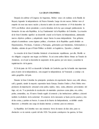 LA GRAN COLOMBIA
Después de celebrar el Congreso de Angostura, Bolívar vence a lo realistas en la Batalla de
Boyacá, logrando la independencia de Nueva Granada. Luego de este suceso, Bolívar tuvo el
empeño de crear una nueva nación y decreta la unión de estos territorios el 19 de diciembre de
1819, con Bolívar electo presidente y con la dictadura de la ley que consagró jurídicamente la
formación de una sola República, la Ley Fundamental de la República de Colombia. La creación
de la Gran Colombia significó un desarrollo crucial en la Guerra de Independencia, planteando
nuevos objetivos políticos y adquiriendo mayor fuerza la causa independiente. Este gobierno
adoptó el centralismo como régimen político, el territorio de la República quedó dividido en
Departamentos, Provincias, Cantones y Parroquias, gobernados por Intendentes, Gobernadores y
Alcaldes, además de que el Poder Público se dividió en Legislativo, Ejecutivo y Judicial.
La creación de la Gran Colombia fortaleció al movimiento republicano, por ello, Morillo se
vio obligado a negociar una tregua con Bolívar. Es así como ambos líderes firman un Tratado de
Armisticio, en el cual se decretaba la suspensión de las guerras por seis meses y acuerdan la
regularización de la guerra.
El 24 de junio de 1821 se desarrolló la Batalla de Carabobo, que fue la batalla más importante
para el cierre de la independencia, esta aseguró la independencia de Venezuela y condujo a la
unión geográfica del país.
Durante la Gran Colombia los principales productos de exportación fueron caco, añil, tabaco,
café y ganado, siendo la mayoría exportados hacia Europa, Estados Unidos y Perú. Había otros
productos de importación artesanal como paños, tejidos, vinos, sedas, alimentos provenientes del
trigo, sal, etc. Y se practicaba la recolección de materiales preciosos como plata, oro, cobre,
perlas, esmeraldas, etc. El nuevo Estado reguló el comercio y las instituciones públicas y decretó
también la abolición de la esclavitud. El comercio de la mercancía se hacía por los puertos y ríos
de las costas, y partían en barcos. A causa de la Guerra de Independencia, se debilitó estado
financiero y obtendría una carga de deudas internas y externas para ese entonces.
La República de Colombia tuvo una existencia breve de menos de diez años, pues su
disolución se vio notoria a partir del año 1826. Tan pronto concluyeron las guerras, la Gran
 