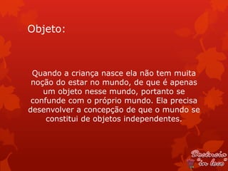 Objeto:



 Quando a criança nasce ela não tem muita
 noção do estar no mundo, de que é apenas
    um objeto nesse mundo, portanto se
 confunde com o próprio mundo. Ela precisa
desenvolver a concepção de que o mundo se
     constitui de objetos independentes.
 