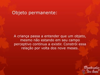 Objeto permanente:




A criança passa a entender que um objeto,
    mesmo não estando em seu campo
perceptivo continua a existir. Constrói essa
     relação por volta dos nove meses.
 