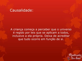Causalidade:




A criança começa a perceber que o universo
  é regido por leis que se aplicam a todos,
 inclusive a ela própria. Deixa de acreditar
      que tudo ocorre em função de si.
 
