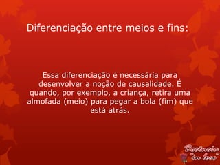 Diferenciação entre meios e fins:



    Essa diferenciação é necessária para
   desenvolver a noção de causalidade. É
 quando, por exemplo, a criança, retira uma
almofada (meio) para pegar a bola (fim) que
                 está atrás.
 