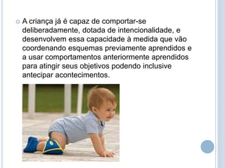  A criança já é capaz de comportar-se
deliberadamente, dotada de intencionalidade, e
desenvolvem essa capacidade à medida que vão
coordenando esquemas previamente aprendidos e
a usar comportamentos anteriormente aprendidos
para atingir seus objetivos podendo inclusive
antecipar acontecimentos.
 