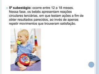  5º subestágio: ocorre entre 12 a 18 meses.
Nessa fase, os bebês apresentam reações
circulares terciárias, em que testam ações a fim de
obter resultados parecidos, ao invés de apenas
repetir movimentos que trouxeram satisfação.
 