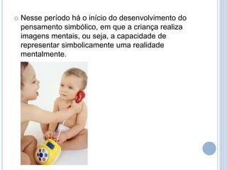  Nesse período há o início do desenvolvimento do
pensamento simbólico, em que a criança realiza
imagens mentais, ou seja, a capacidade de
representar simbolicamente uma realidade
mentalmente.
 