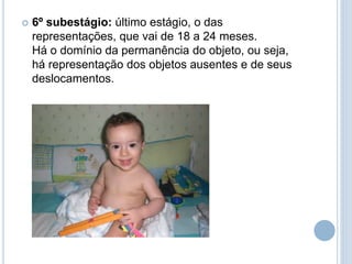  6º subestágio: último estágio, o das
representações, que vai de 18 a 24 meses.
Há o domínio da permanência do objeto, ou seja,
há representação dos objetos ausentes e de seus
deslocamentos.
 