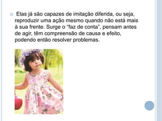  Elas já são capazes de imitação diferida, ou seja,
reproduzir uma ação mesmo quando não está mais
à sua frente. Surge o “faz de conta”, pensam antes
de agir, têm compreensão de causa e efeito,
podendo então resolver problemas.
 