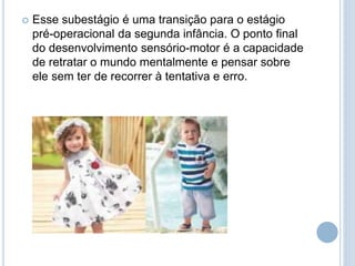  Esse subestágio é uma transição para o estágio
pré-operacional da segunda infância. O ponto final
do desenvolvimento sensório-motor é a capacidade
de retratar o mundo mentalmente e pensar sobre
ele sem ter de recorrer à tentativa e erro.
 