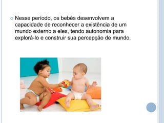  Nesse período, os bebês desenvolvem a
capacidade de reconhecer a existência de um
mundo externo a eles, tendo autonomia para
explorá-lo e construir sua percepção de mundo.
 