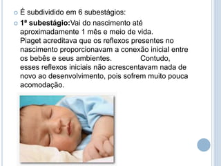  É subdividido em 6 subestágios:
 1ª subestágio:Vai do nascimento até
aproximadamente 1 mês e meio de vida.
Piaget acreditava que os reflexos presentes no
nascimento proporcionavam a conexão inicial entre
os bebês e seus ambientes. Contudo,
esses reflexos iniciais não acrescentavam nada de
novo ao desenvolvimento, pois sofrem muito pouca
acomodação.
 