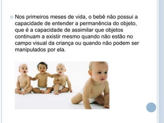  Nos primeiros meses de vida, o bebê não possui a
capacidade de entender a permanência do objeto,
que é a capacidade de assimilar que objetos
continuam a existir mesmo quando não estão no
campo visual da criança ou quando não podem ser
manipulados por ela.
 