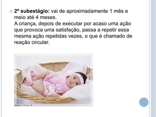  2º subestágio: vai de aproximadamente 1 mês e
meio até 4 meses.
A criança, depois de executar por acaso uma ação
que provoca uma satisfação, passa a repetir essa
mesma ação repetidas vezes, o que é chamado de
reação circular.
 