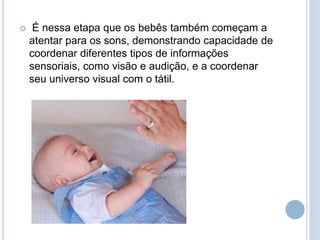  É nessa etapa que os bebês também começam a
atentar para os sons, demonstrando capacidade de
coordenar diferentes tipos de informações
sensoriais, como visão e audição, e a coordenar
seu universo visual com o tátil.
 