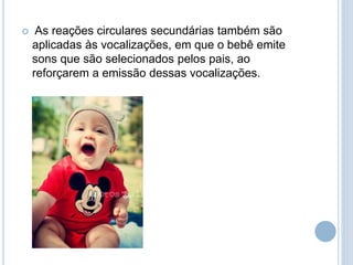  As reações circulares secundárias também são
aplicadas às vocalizações, em que o bebê emite
sons que são selecionados pelos pais, ao
reforçarem a emissão dessas vocalizações.
 