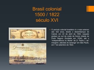 Brasil colonial
1500 / 1822
século XVI
 O período colonial brasileiro é o mais extenso
são 322 anos, desde o desembarque de
Cabral, em 22 de abril de 1500, naquele
pedaço ao sul da costa da futura cidade de
Porto Seguro (fundada em 1534), até o
“independência ou Morte” de D. Pedro I, às”
margens plácidas do Ipiranga” em São Paulo,
em 7 de setembro de 1822.
 