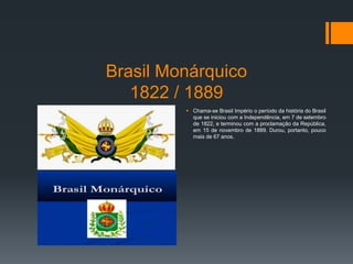 Brasil Monárquico
1822 / 1889
 Chama-se Brasil Império o período da história do Brasil
que se iniciou com a Independência, em 7 de setembro
de 1822, e terminou com a proclamação da República,
em 15 de novembro de 1889. Durou, portanto, pouco
mais de 67 anos.
 
