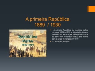 A primeira República
1889 / 1930
 A primeira República ou república Velha
durou de 1889 a 1930, e foi subdividida em
republica da espada(até 1894) e republica
do café com leite(1894-1930). Ela acaba
com o golpe de Vargas em 1930
 41 anos de duração.
 