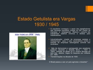 Estado Getulista era Vargas
1930 / 1945
 O populismo conseguiu o apoio dos trabalhadores
das camadas populares criação do DIP (Depto de
impressa e propaganda ditadura ) censura leis
trabalhistas salários mínimos e direitos para
trabalhadores.
 Industrialização: criação de empresas estatais e
infraestrutura para o país nacionalismo contra a
entrada de empresas estrangeiras controle dos
sindicatos.
 falta de democracia e perseguição aos opositores
políticos (durante o Estado Novo - 1937 a
1945) entrada do Brasil na 2º Guerra Mundial ao
lado dos aliados. Vagas foi desposto por militares
em 1945.
 Transformações na década de 1930:
O Brasil passou a ser um país agrícola e industrial *
 