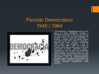 Período Democrático
1945 / 1964
 Primeiramente, é importante lembrar que tal
época do regime republicano brasileiro é
estudado em capítulo à parte por se tratar de
um breve hiato entre as duas ditaduras que
puseram à prova a democracia brasileira: a
primeira, o Estado Novo de Getúlio Vargas,
que vigorou entre 1937 e 1945 e a segunda, a
ditadura dos chefes militares, considerada
mais drástica, que administrou o país no
período entre 1964 a 1985. Já a razão da
moderna nomenclatura para esses 19 anos de
democracia no Brasil - República Liberal -
baseia-se no fato de todos os importantes
representantes do cenário político do país
terem ocupado o poder, ainda que em breves
períodos. Costumava-se rotular tal momento
democrático como de predominantemente
populista, pelas marcantes administrações de
Getúlio Vargas, Juscelino Kubitschek e João
Goulart, símbolos emblemáticos desta
corrente.
 