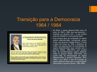 Transição para a Democracia
1964 / 1984
 No Brasil, o regime ditatorial-militar durou 25
anos, de 1964 a 1989, teve seis governos –
incluindo um governo civil – e sua história
pode ser dividida em cinco grandes fases.
 Uma primeira fase, de constituição do regime
político ditatorial-militar, corresponde, grosso
modo, aos governos Castello Branco e Costa
e Silva (de março de 1964 a dezembro de
1968); uma segunda fase, de consolidação do
regime ditatorial-militar (que coincide com o
governo Medici: 1969-1974); uma terceira
fase, de transformaçãodo regime ditatorial-
militar (o governo Geisel: 1974-1979); uma
quarta fase, de desagregação do regime
ditatorial-militar (o governo Figueiredo: 1979-
1985); e por último, a fase de transição do
regime ditatorial-militar para um regime liberal-
democrático (o governo Sarney: 1985-1989).
 