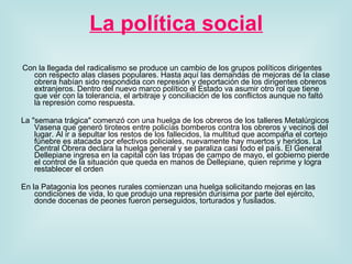 La política social   Con la llegada del radicalismo se produce un cambio de los grupos políticos dirigentes con respecto alas clases populares. Hasta aquí las demandas de mejoras de la clase obrera habían sido respondida con represión y deportación de los dirigentes obreros extranjeros. Dentro del nuevo marco político el Estado va asumir otro rol que tiene que ver con la tolerancia, el arbitraje y conciliación de los conflictos aunque no faltó la represión como respuesta.  La "semana trágica" comenzó con una huelga de los obreros de los talleres Metalúrgicos Vasena que generó tiroteos entre policías bomberos contra los obreros y vecinos del lugar. Al ir a sepultar los restos de los fallecidos, la multitud que acompaña el cortejo fúnebre es atacada por efectivos policiales, nuevamente hay muertos y heridos. La Central Obrera declara la huelga general y se paraliza casi todo el país. El General Dellepiane ingresa en la capital con las tropas de campo de mayo, el gobierno pierde el control de la situación que queda en manos de Dellepiane, quien reprime y logra restablecer el orden En la Patagonia los peones rurales comienzan una huelga solicitando mejoras en las condiciones de vida, lo que produjo una represión durísima por parte del ejército, donde docenas de peones fueron perseguidos, torturados y fusilados.  