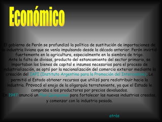 El gobierno de Perón se profundizó la política de sustitución de importaciones de la industria liviana que se venía impulsando desde la década anterior. Perón invirtió fuertemente en la agricultura, especialmente en la siembra de trigo. Ante la falta de divisas, producto del estancamiento del sector primario, se importaban los bienes de capital e insumos necesarios para el proceso de industrialización, se optó por la nacionalización del comercio exterior mediante la creación del  IAPI (Instituto Argentino para la Promoción del Intercambio) . Le permitió al Estado obtener recursos que utilizó para redistribuir hacia la industria.  Provocó  el enojo de la oligarquía terrateniente, ya que el Estado le compraba a los productores por precios devaluados. En  1947  anunció un  Plan Quinquenal  para fortalecer las nuevas industrias creadas, y comenzar con la industria pesada. Económico atràs 