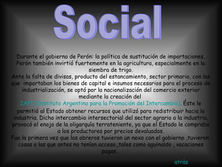 Social  Durante el gobierno de Perón: la política de sustitución de importaciones. Perón también invirtió fuertemente en la agricultura, especialmente en la siembra de trigo. Ante la falta de divisas, producto del estancamiento, sector primario, con las que  importaban los bienes de capital e insumos necesarios para el proceso de industrialización, se optó por la nacionalización del comercio exterior mediante la creación del  IAPI (Instituto Argentino para la Promoción del Intercambio) . Éste le permitió al Estado obtener recursos que utilizó para redistribuir hacia la industria. Dicho intercambio intersectorial del sector agrario a la industria, provocó el enojo de la oligarquía terrateniente, ya que el Estado le compraba a los productores por precios devaluados. Fue la primera vez que los obreros tuvieron un nexo con el gobierno ,tuvieron  cosas a las que antes no tenían acceso.,tales como aguinaldo , vacaciones pagas… atràs 