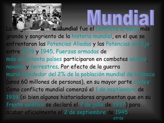 La  Segunda Guerra Mundial  fue el  conflicto armado  más grande y sangriento de la  historia mundial , en el que se enfrentaron las  Potencias Aliadas  y las  Potencias del Eje , entre  1939  y  1945 .  Fuerzas armadas  de  más de setenta países  participaron en combates  aéreos ,  navales  y  terrestres . Por efecto de la guerra  murió alrededor del 2% de la población mundial de la época  (unos 60 millones de personas), en su mayor parte  civiles . Como conflicto mundial comenzó el  1 de septiembre  de  1939  (si bien algunos historiadores argumentan que en su  frente asiático  se declaró el  7 de julio  de  1937 ) para acabar oficialmente el  2 de septiembre  de  1945 . atràs Mundial 
