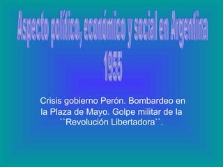 Crisis gobierno Perón. Bombardeo en la Plaza de Mayo. Golpe  militar  de la ``Revolución Libertadora``. Aspecto político, económico y social en Argentina 1955 