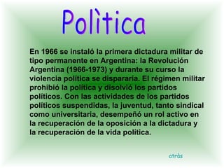 Polìtica En 1966 se instaló la primera dictadura militar de tipo permanente en Argentina: la Revolución Argentina (1966-1973) y durante su curso la violencia política se dispararía. El régimen militar prohibió la política y disolvió los partidos políticos. Con las actividades de los partidos políticos suspendidas, la juventud, tanto sindical como universitaria, desempeñó un rol activo en la recuperación de la oposición a la dictadura y la recuperación de la vida política.  atràs 