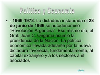 -  1966 - 1973 : La dictadura instaurada el  28 de junio de 1966  se autodenominó "Revolución Argentina". Ese mismo día, el Gral. Juan C. Onganía asumió la presidencia de la Nación. La política económica llevada adelante por la nueva dictadura favorecía, fundamentalmente, al capital extranjero y a los sectores a él asociados  atràs Polìtica y Economìa 