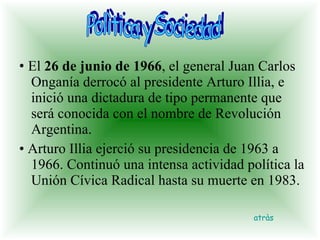 •  El  26 de junio de 1966 , el general Juan Carlos Onganía derrocó al presidente Arturo Illia, e inició una dictadura de tipo permanente que será conocida con el nombre de Revolución Argentina.  •  Arturo Illia ejerció su presidencia de 1963 a 1966. Continuó una intensa actividad política la Unión Cívica Radical hasta su muerte en 1983. Polìtica y Sociedad atràs 